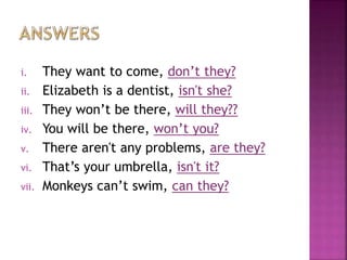 i. They want to come, don’t they?
ii. Elizabeth is a dentist, isn't she?
iii. They won’t be there, will they??
iv. You will be there, won’t you?
v. There aren't any problems, are they?
vi. That’s your umbrella, isn't it?
vii. Monkeys can’t swim, can they?
 