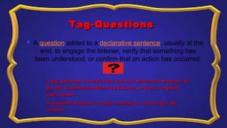 Tag-QuestionsTag-Questions
 A question added to a declarative sentence, usually at the 
end, to engage the listener, verify that something has 
been understood, or confirm that an action has occurred.
A tag question is used at the end of a Statement Sentence toA tag question is used at the end of a Statement Sentence to
get the confirmation from the listener, or just to expressget the confirmation from the listener, or just to express
one’s doubt.one’s doubt.
A question sentence, on the contrary, is used to get theA question sentence, on the contrary, is used to get the
answer.answer.
 
