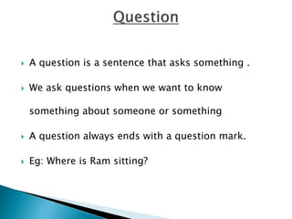  A question is a sentence that asks something .
 We ask questions when we want to know
something about someone or something
 A question always ends with a question mark.
 Eg: Where is Ram sitting?
 