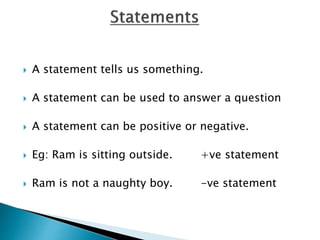  A statement tells us something.
 A statement can be used to answer a question
 A statement can be positive or negative.
 Eg: Ram is sitting outside. +ve statement
 Ram is not a naughty boy. -ve statement
 