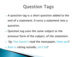  A question tag is a short question added to the
end of a statement. It turns a statement into a
question.
 Question tag uses the same subject or the
pronoun form of the subject, of the statement.
 Eg: You haven’t read the newspaper, have you?
 Ram is sitting outside, isn’t he?
 