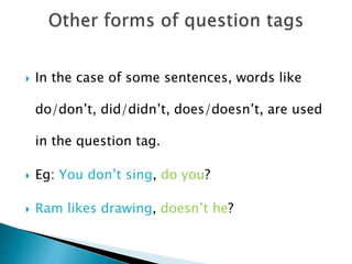 In the case of some sentences, words like
do/don’t, did/didn’t, does/doesn’t, are used
in the question tag.
 Eg: You don’t sing, do you?
 Ram likes drawing, doesn’t he?
 