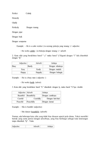 Perfect Calmly
Honestly
Gladly
Perfectly Dengan tenang
Dengan jujur
Dengan baik
Dengan sempurna
Example: – He is a calm worker ( ia seorang pekerja yang tenang ) = adjective
– He works calmly ( ia bekerja dengan tenang ) = adverb
2. Kata sifat yang berakhiran huruf “ y” maka huruf “y”diganti dengan “i” lalu ditambah
dengan “ly”
Adjective Adverb Artinya
Busy Busily Dengan sibuknya
Easy Easily Dengan mudah
Happy Happily Dengan bahagia.
Example: – He is a busy man ( adjective )
– He works busily (adver)
3. Kata sifat yang berakhiran huruf “L” ditambah dengan ly, maka huruf “L”nya double
Adjective Adverb Artinya
Beautiful Beautifully Dengan cantiknya
Careful Carefully Dengan hati-hati
Peaceful Peacefully Dengan damai
Example: – She is beatiful (adjective)
– She dancer beautifully (adverb)
Namun, ada beberapa kata sifat yang tidak bisa disusun seperti pola diatas. Yakni memiliki
bentuk yang sama persisi dengan adverbnya, yang bisa berfungsi sebagai kata keterangan
tanpa ditambah “ly”. Yaitu:
Adjective Adverb Artinya
 