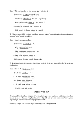 Ex : – This bus is as fast as than motorcycle ( adjective )
Rudy works as fast as I do ( adverb )
– This bus is not as fast as than one ( adjective )
Rudy doesn’t work as fast as I do ( adverb )
– This bus is the fastest one ( adjective )
Rudy works the fastest among us ( adverb )
2. Adverbs yang lebih panjang mendapat awalan “more” untuk comparative dan mendapat
awalan “most” untuk superlative.
Ex : – Rudy is as happy as I am
Rudy works as happily as I do
– Rudy is happier than I am
Rudy works more happily than I do
– Rudy is the happiest among us
Rudy works the most happily in the office
3. Ketentuan mengenai tingkat perbandingan yang tak berurutan untuk adjective berlaku pula
bagi adverb.
Ex : – This book is as good as yours
He studies as well as I do
– This book is better than yours
He studies better than I do
– This book is the best in the class
He studies the best among
UNIT III PRONOUN
Pronoun adalah kata-kata yang dapat berfungsi sebagai suatu ungkapan untuk kumpulan kata
benda secara keseluruhan yang berada dalam subject dan object dari suatu anak kalimat, atau
juga sebagai penentu dari suatu ungkapan kata benda.
Pronoun, dengan sifat-sifatnya dapat dikelompokkan sebagai berikut:
 