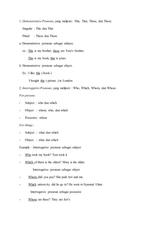 1. Demonstrative Pronoun, yang meliputi: This, Thet, These, dan Those.
Singular : This dan That
Plural : These dan Those
a. Demonstrative pronoun sebagai subject,
ex : This is my brother, those are Tom’s brother.
This is my book, that is yours.
b. Demonstrative pronoun sebagai object.
Ex : I like this ( book )
I bought this ( picture ) in London.
2. Interrogative Pronoun, yang meliputi : Who, Which, Whom, dan Whose.
For persons:
- Subject : who dan which
- Object : whom, who, dan which
- Possesive: whose
For things :
- Subject : what dan which
- Object : what dan which
Example : Interrogative pronoun sebagai subject
- Who took my book? Tom took it
- Which of them is the eldest? Mary is the eldist.
Interrogative pronoun sebagai object
- Whom didi you pay? She paid Jeri and me.
- Which univercity did he go to? He went to Syamsul Ulum
Interrogative pronoun sebagai possesive
- Whose are these? They are Jeri’s
 