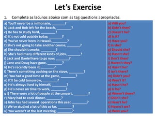 Let’s Exercise
1. Complete as lacunas abaixo com as tag questions apropriadas.
a) You'll never be a millionarie, _______?
b) Jack and Bob left for the beach, ________?
c) He has to study hard, ________?
d) It's not cold outside today, _______?
e) You've never been in Hawaii, ________?
f) She's not going to take another course, _______?
g) She shouldn't smoke, ________?
h) She's had many different kinds of jobs, _______?
i) Jack and Daniel have to go now, _______?
j) Jane and Doug have gone, ________?
k) He's recently been ill, _______?
l) There's something cooking on the stove, ________?
m) You had a good time at the game, ________?
n) It'll be cold tomorrow, ________?
o) He's always lived by himself, ________?
p) He's never on time to work, ________?
q|) There were a lot of people at the concert, ________?
r) Mary had to cook dinner, ________?
s) John has had several operations this year, ________?
t) We've studied a lot of this so far, ________?
u) You weren't at the last meeting, ________?
a) Will you?
b) Didn't they?
c) Doesn't he?
d) Is it?
e) Have you?
f) Is she?
g) Should she?
h) Hasn't she?
i) Don't they?
j) Haven't they?
k) Hasn't he?
l) Isn't there?
m) Didn't you?
n) Won't it?
o) Hasn't he?
p) Is he?
q) Weren't there?
r) Didn't she?
s) Hasn't he?
t) Haven't we?
u) Were you?
 