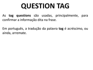 QUESTION TAG
As tag questions são usadas, principalmente, para
confirmar a informação dita na frase.
Em português, a tradução da palavra tag é acréscimo, ou
ainda, arremate.
 