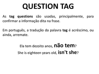 QUESTION TAG
As tag questions são usadas, principalmente, para
confirmar a informação dita na frase.
Em português, a tradução da palavra tag é acréscimo, ou
ainda, arremate.
Ela tem dezoito anos, não tem?
She is eighteen years old, isn't she?
 
