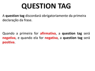 QUESTION TAG
A question tag discordará obrigatoriamente da primeira
declaração da frase.
Quando a primeira for afirmativa, a question tag será
negativa, e quando ela for negativa, a question tag será
positiva.
 
