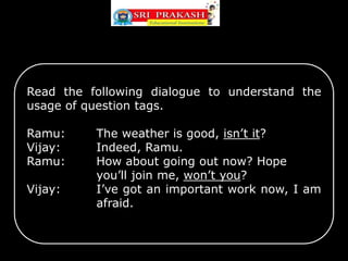 Read the following dialogue to understand the
usage of question tags.
Ramu: The weather is good, isn’t it?
Vijay: Indeed, Ramu.
Ramu: How about going out now? Hope
you’ll join me, won’t you?
Vijay: I’ve got an important work now, I am
afraid.
 