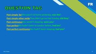 FR
Add a footer 11
• Past simple 'be'She wasn't at home yesterday, was she?
• Past simple other verbsThey didn't go out last Sunday, did they?
• Past continuousYou weren't sleeping, were you?
• Past perfectWe hadn't been to London before, had we?
• Past perfect continuousYou hadn't been sleeping, had you?
 