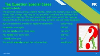 FR
Add a footer 13
Tag Question Special Cases
• Negative adverbs
• The adverbs never, rarely, seldom, hardly, barely and scarcely have a negative
sense. Even though they may be in a positive statement, the feeling of the
statement is negative. We treat statements with these words like negative
statements, so the question tag is normally positive. Look at these examples:
• positive statement treated as negative statement positive tag
• He never came again, did he?
• She can rarely come these days, can she?
• You hardly ever came late, did you?
• I barely know you, do I?
• You would scarcely expect her to know that, would you?
 