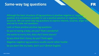 FR
Add a footer 16
Same-way tag questions
• Although the basic structure of tag questions is positive-negative or negative-
positive, it is sometimes possible to use a positive-positive or negative-negative
structure. We use same-way tag questions to express interest, surprise, anger etc,
and not to make real questions.
• Look at these positive-positive tag questions:
• So you're having a baby, are you? That's wonderful!
• She wants to marry him, does she? Some chance!
• So you think that's funny, do you? Think again.
• Negative-negative tag questions usually sound rather hostile:
• So you don't like my looks, don't you? (British English)
•
 