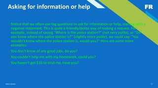 FR
Add a footer 17
Asking for information or help
• Notice that we often use tag questions to ask for information or help, starting with a
negative statement. This is quite a friendly/polite way of making a request. For
example, instead of saying "Where is the police station?" (not very polite), or "Do
you know where the police station is?" (slightly more polite), we could say: "You
wouldn't know where the police station is, would you?" Here are some more
examples:
• You don't know of any good jobs, do you?
• You couldn't help me with my homework, could you?
• You haven't got $10 to lend me, have you?
 