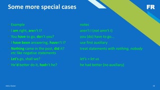FR
Add a footer 18
Some more special cases
• Example notes
• I am right, aren't I? aren't I (not amn't I)
• You have to go, don't you? you (do) have to go...
• I have been answering, haven't I? use first auxiliary
• Nothing came in the post, did it? treat statements with nothing, nobody
etc like negative statements
• Let's go, shall we? let's = let us
• He'd better do it, hadn't he? he had better (no auxiliary)
 