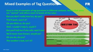 FR
Add a footer 19
Mixed Examples of Tag Questions
• Here is a list of examples of tag questions in different contexts. Notice that some
are "normal" and others seem to break all the rules:
• But you don't really love her, do you?
• This'll work, won't it?
• Oh you think so, do you?
• Well, I couldn't help it, could I?
• But you'll tell me if she calls, won't you?
• We'd never have known, would we?
• Oh you do, do you?
• The weather's bad, isn't it?
 