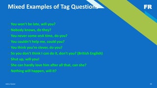 FR
Add a footer 20
Mixed Examples of Tag Questions
• You won't be late, will you?
• Nobody knows, do they?
• You never come onA time, do you?
• You couldn't help me, could you?
• You think you're clever, do you?
• So you don't think I can do it, don't you? (British English)
• Shut up, will you!
• She can hardly love him after all that, can she?
• Nothing will happen, will it?
 