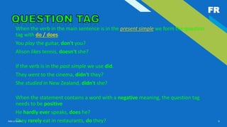 FR
Add a footer 6
• When the verb in the main sentence is in the present simple we form the question
tag with do / does.
• You play the guitar, don't you?
• Alison likes tennis, doesn't she?
•
If the verb is in the past simple we use did.
• They went to the cinema, didn't they?
• She studied in New Zealand, didn't she?
•
When the statement contains a word with a negative meaning, the question tag
needs to be positive
• He hardly ever speaks, does he?
• They rarely eat in restaurants, do they?
 