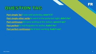 FR
Add a footer 8
• Past simple 'be'It was cold yesterday, wasn't it?
• Past simple other verbsHe went to the party last night, didn't he?
• Past continuousWe were waiting at the station, weren't we?
• Past perfectHe had forgotten his wallet, hadn't he?
• Past perfect continuousWe'd been working, hadn't we?
 
