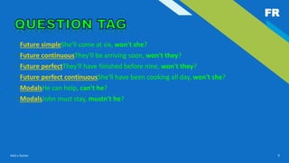 FR
Add a footer 9
• Future simpleShe'll come at six, won't she?
• Future continuousThey'll be arriving soon, won't they?
• Future perfectThey'll have finished before nine, won't they?
• Future perfect continuousShe'll have been cooking all day, won't she?
• ModalsHe can help, can't he?
• ModalsJohn must stay, mustn't he?
 