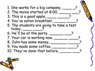 1. She works for a big company, ____ _?
2. The movie started at 8:00, _____ ___?
3. This is a good apple, ____ _____?
4. You've eaten breakfast, _____ ____?
5. The students are going to take a test
today, ____ ____?
6. He'll be at the party, ______ ___?
7. Your car is working now, ______ ____?
8. John has some money, _______ _____?
9. You made some coffee, ______ ____?
10. They've done that before, _____ ___?
 