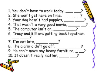 1. You don't have to work today, ___ ___?
2. She won't get here on time, _____ __?
3. Your dog hasn't had puppies, ____ ____?
4. That wasn't a very good movie, _____ __?
5. The computer isn't on, _____ ____?
6. Tracy and Bill are getting back together,
___ ____?
7. I'm not late, _____ ____?
8. The alarm didn't go off, _____ _____?
9. He can't move any heavy furniture, _ __?
10. It doesn't really matter, ____ ___?
 