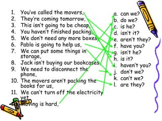 1. You’ve called the movers,
2. They’re coming tomorrow,
3. This isn’t going to be cheap,
4. You haven’t finished packing,
5. We don’t need any more boxes,
6. Pablo is going to help us,
7. We can put some things in
storage,
8. Jack isn’t buying our bookcases,
9. We need to disconnect the
phone,
10. The movers aren’t packing the
books for us,
11. We can’t turn off the electricity
yet,
12. Moving is hard,
a. can we?
b. do we?
c. is he?
d. isn’t it?
e. aren’t they?
f. have you?
g. isn’t he?
h. is it?
i. haven’t you?
j. don’t we?
k. can’t we?
l. are they?
 