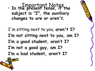 Important Notes
• In the present tense, if the
subject is "I", the auxiliary
changes to are or aren't.
I'm sitting next to you, aren't I?
I’m not sitting next to you, am I?
I’m a good student, aren’t I?
I’m not a good guy, am I?
I’m a bad student, aren’t I?
 