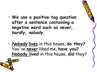 • We use a positive tag question
after a sentence containing a
negative word such as never,
hardly, nobody.
• Nobody lives in this house, do they?
You've never liked me, have you?
Nobody lived in this house, did they?
 