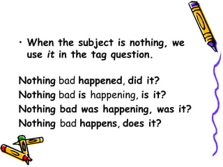 • When the subject is nothing, we
use it in the tag question.
Nothing bad happened, did it?
Nothing bad is happening, is it?
Nothing bad was happening, was it?
Nothing bad happens, does it?
 
