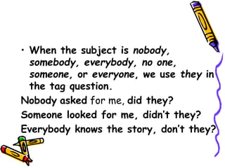 • When the subject is nobody,
somebody, everybody, no one,
someone, or everyone, we use they in
the tag question.
Nobody asked for me, did they?
Someone looked for me, didn’t they?
Everybody knows the story, don’t they?
 