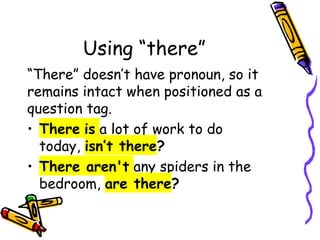 Using “there”
“There” doesn’t have pronoun, so it
remains intact when positioned as a
question tag.
• There is a lot of work to do
today, isn’t there?
• There aren't any spiders in the
bedroom, are there?
 
