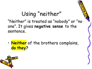 Using “neither”
“Neither” is treated as “nobody” or “no
one”. It gives negative sense to the
sentence.
• Neither of the brothers complains,
do they?
 