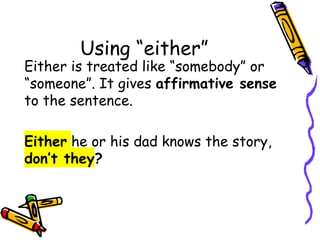 Using “either”
Either is treated like “somebody” or
“someone”. It gives affirmative sense
to the sentence.
Either he or his dad knows the story,
don’t they?
 