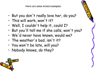 • But you don't really love her, do you?
• This will work, won't it?
• Well, I couldn't help it, could I?
• But you'll tell me if she calls, won't you?
• We'd never have known, would we?
• The weather's bad, isn't it?
• You won't be late, will you?
• Nobody knows, do they?
•Here are some mixed examples:
 
