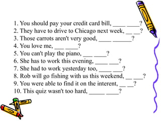 1. You should pay your credit card bill, ____ ____?
2. They have to drive to Chicago next week, __ __?
3. Those carrots aren't very good, ____ ______?
4. You love me, ___ ____?
5. You can't play the piano, ___ ____?
6. She has to work this evening, ____ ___?
7. She had to work yesterday too, ____ ___?
8. Rob will go fishing with us this weekend, __ ___?
9. You were able to find it on the interent, __ __?
10. This quiz wasn't too hard, _____ ____?
 