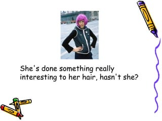 She's done something really
interesting to her hair, hasn't she?
 