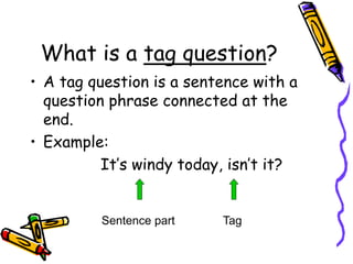 What is a tag question?
• A tag question is a sentence with a
question phrase connected at the
end.
• Example:
It’s windy today, isn’t it?
Sentence part Tag
 