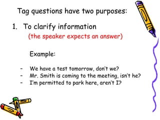 Tag questions have two purposes:
1. To clarify information
(the speaker expects an answer)
Example:
– We have a test tomorrow, don’t we?
– Mr. Smith is coming to the meeting, isn’t he?
– I’m permitted to park here, aren’t I?
 