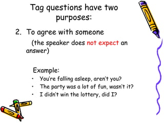 Tag questions have two
purposes:
2. To agree with someone
(the speaker does not expect an
answer)
Example:
• You’re falling asleep, aren’t you?
• The party was a lot of fun, wasn’t it?
• I didn’t win the lottery, did I?
 