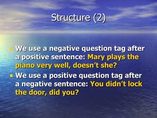 Structure (2) We use a negative question tag after a positive sentence:  Mary plays the piano very well, doesn’t she? We use a positive question tag after a negative sentence:  You didn’t lock the door, did you? 