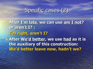 Specific cases (2) After  I’m late , we can use  am I not ? or  aren’t I ? :  I’m right, aren’t I? After  We’d better , we use  had  as it is the auxiliary of this construction:  We’d better leave now, hadn’t we? 
