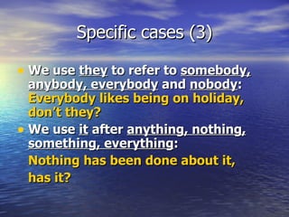 Specific cases (3) We use  they  to refer to  somebody, anybody, everybody  and  nobody :  Everybody likes being on holiday, don’t they? We use  it  after  anything, nothing, something, everything :  Nothing has been done about it,  has it? 