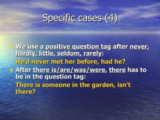 Specific cases (4) We use  a positive question tag  after  never, hardly, little, seldom, rarely :  He’d never met her before, had he? After  there is/are/was/were ,  there  has to be in the question tag:  There is someone in the garden, isn’t there? 