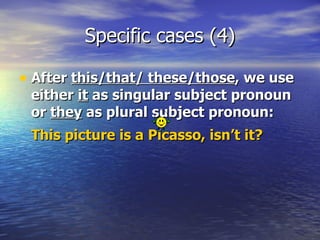Specific cases (4) After  this/that/ these/those , we use either  it  as singular subject pronoun or  they  as plural subject pronoun:  This picture is a Picasso, isn’t it?   