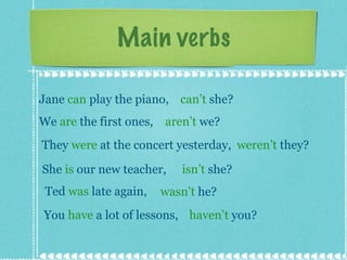 Main verbs Jane  can  play the piano,  can’t  she? We  are  the first ones,  aren’t  we? They  were  at the concert yesterday,  weren’t  they? She  is  our new teacher,  isn’t  she? Ted  was  late again,  wasn’t  he? You  have  a lot of lessons,  haven’t  you? 