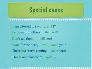 Special cases I  am  allowed to say,  aren’t  I? Let’s  wait for others,  shall  we? Don’t  tell them,  will  you? Wait  for me here,  will / won’t  you? There  is  a storm coming,  isn’t  there? This  is  our classroom,  isn’t  it? 