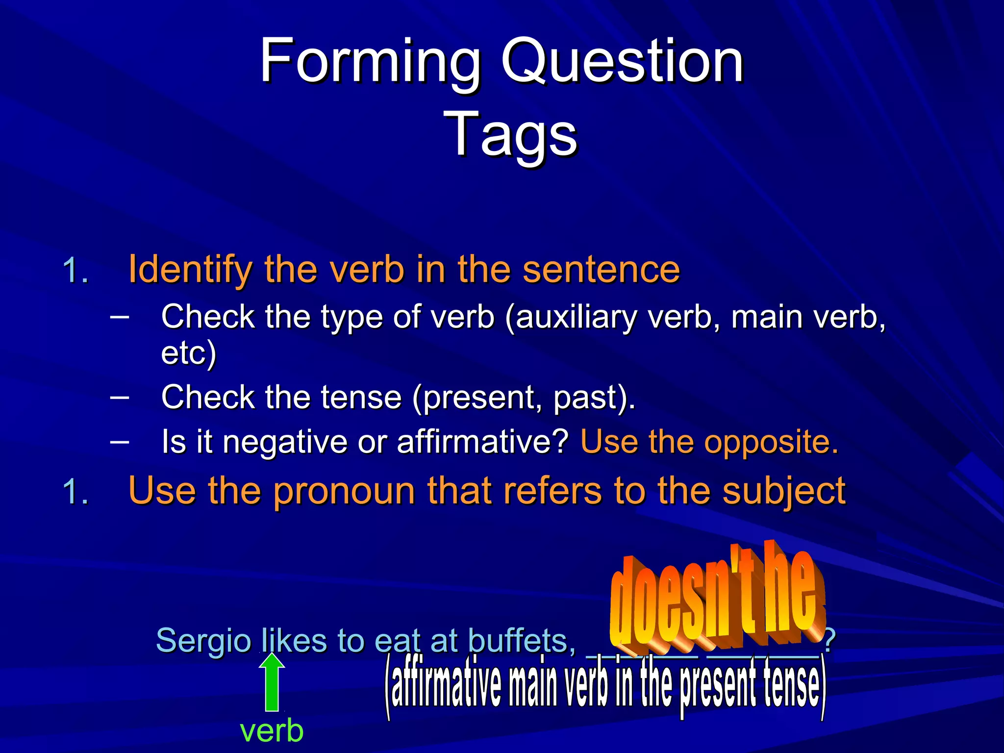Forming Question
                    Tags

1.    Identify the verb in the sentence
     – Check the type of verb (auxiliary verb, main verb,
       etc)
     – Check the tense (present, past).
     – Is it negative or affirmative? Use the opposite.
1.    Use the pronoun that refers to the subject


       Sergio likes to eat at buffets, ______ ______?

             verb
 