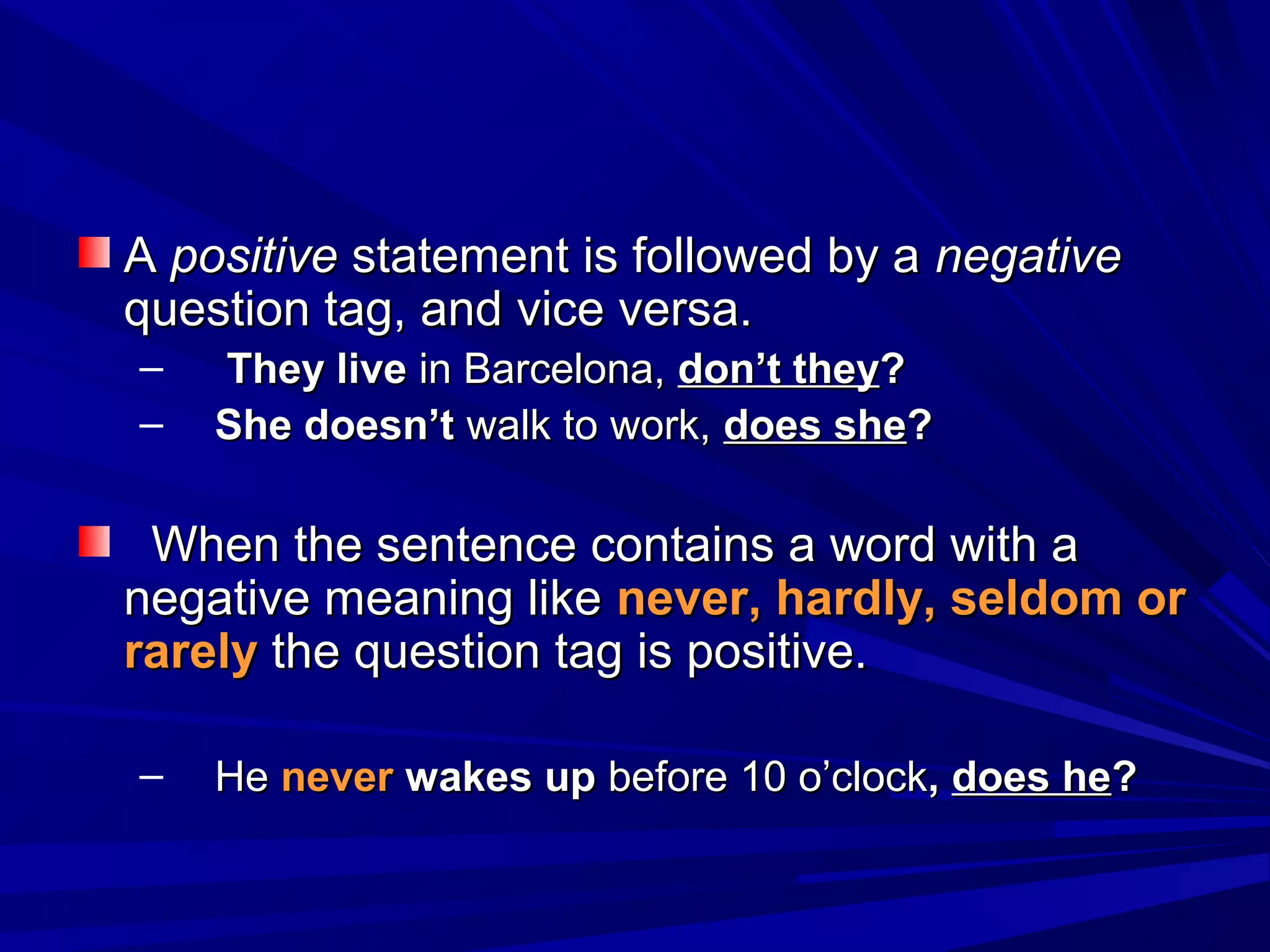 A positive statement is followed by a negative
question tag, and vice versa.
–   They live in Barcelona, don’t they?
–   She doesn’t walk to work, does she?

 When the sentence contains a word with a
negative meaning like never, hardly, seldom or
rarely the question tag is positive.

–   He never wakes up before 10 o’clock, does he?
 