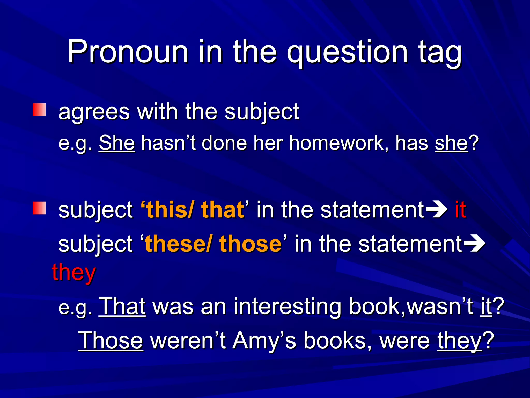 Pronoun in the question tag
agrees with the subject
e.g. She hasn’t done her homework, has she?


 subject ‘this/ that’ in the statement it
 subject ‘these/ those’ in the statement
they
 e.g. That was an interesting book,wasn’t it?
   Those weren’t Amy’s books, were they?
 